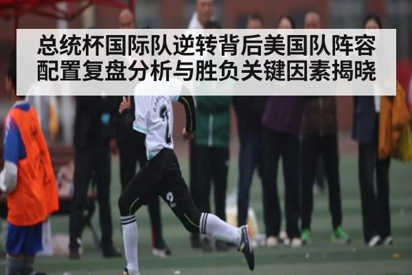 总统杯国际队逆转背后美国队阵容配置复盘分析与胜负关键因素揭晓